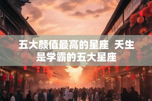 五大颜值最高的星座  天生是学霸的五大星座