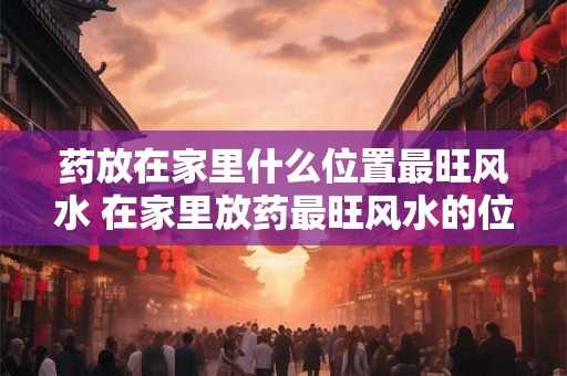 药放在家里什么位置最旺风水 在家里放药最旺风水的位置是哪里