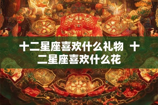 十二星座喜欢什么礼物 十二星座喜欢什么花 十二星座喜欢什么礼物 十二星座喜欢什么花