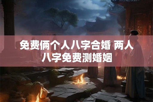 免费俩个人八字合婚 两人八字免费测婚姻