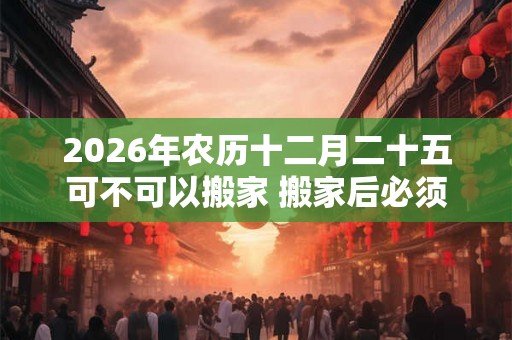 2026年农历十二月二十五可不可以搬家 搬家后必须连住几天 2026年农历十二月二十五可不可以搬家 搬家后必须连住几天