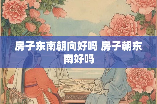 房子东南朝向好吗 房子朝东南好吗