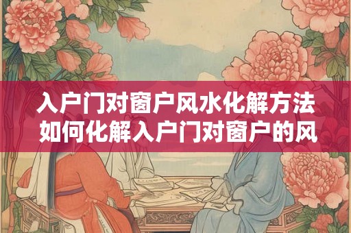 入户门对窗户风水化解方法 如何化解入户门对窗户的风水问题