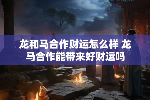 龙和马合作财运怎么样 龙马合作能带来好财运吗