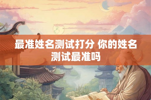 最准姓名测试打分 你的姓名测试最准吗 最准姓名测试打分 你的姓名测试最准吗