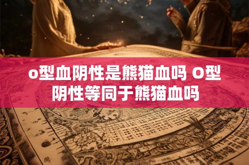 o型血阴性是熊猫血吗 O型阴性等同于熊猫血吗 o型血阴性是熊猫血吗 O型阴性等同于熊猫血吗