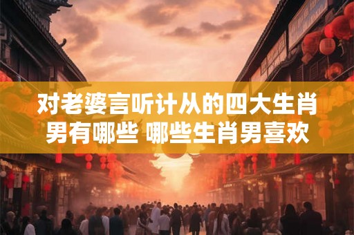 对老婆言听计从的四大生肖男有哪些 哪些生肖男喜欢言听计从妻子 对老婆言听计从的四大生肖男有哪些 哪些生肖男喜欢言听计从妻子