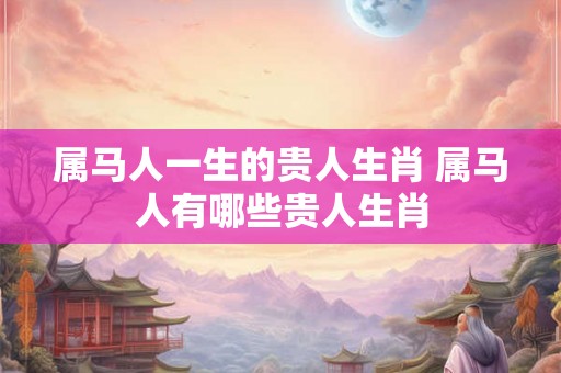 属马人一生的贵人生肖 属马人有哪些贵人生肖