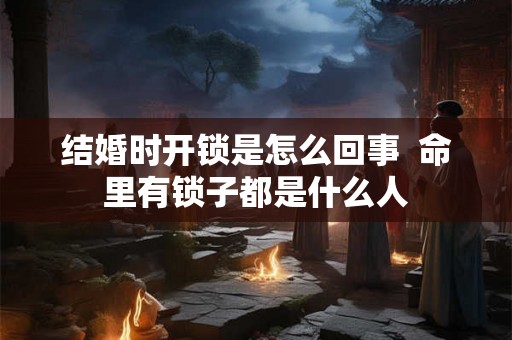 结婚时开锁是怎么回事  命里有锁子都是什么人