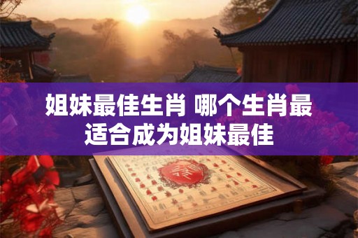 姐妹最佳生肖 哪个生肖最适合成为姐妹最佳