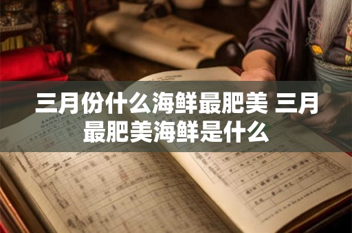 三月份什么海鲜最肥美 三月最肥美海鲜是什么