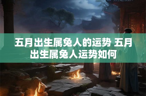 五月出生属兔人的运势 五月出生属兔人运势如何 五月出生属兔人的运势 五月出生属兔人运势如何