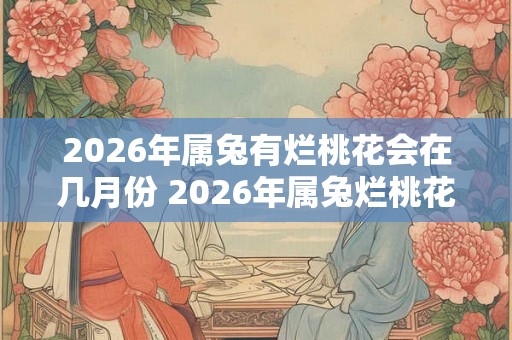 2026年属兔有烂桃花会在几月份 2026年属兔烂桃花何月引发