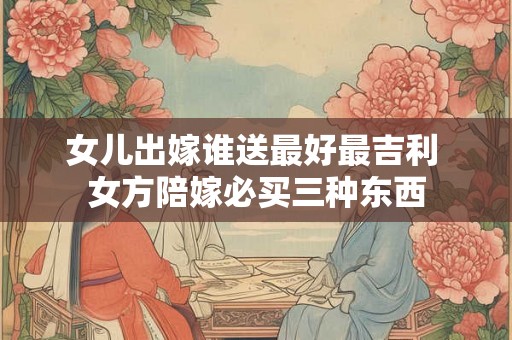 女儿出嫁谁送最好最吉利 女方陪嫁必买三种东西