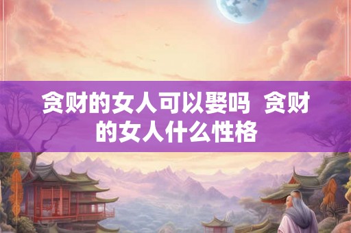 贪财的女人可以娶吗 贪财的女人什么性格 贪财的女人可以娶吗 贪财的女人什么性格