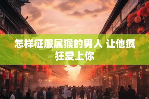 怎样征服属猴的男人 让他疯狂爱上你