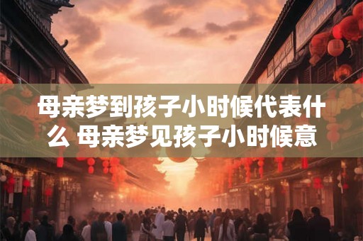 母亲梦到孩子小时候代表什么 母亲梦见孩子小时候意味着什么 母亲梦到孩子小时候代表什么 母亲梦见孩子小时候意味着什么