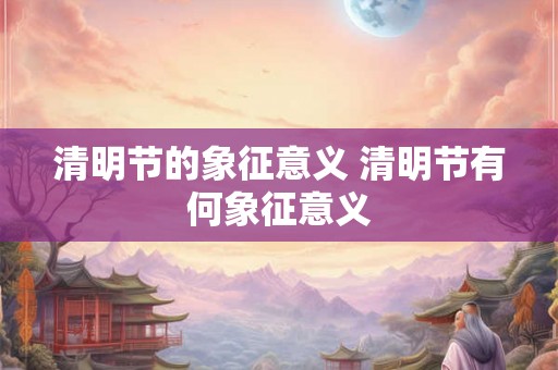 清明节的象征意义 清明节有何象征意义 清明节的象征意义 清明节有何象征意义