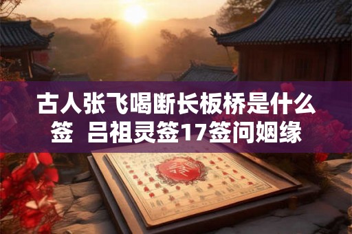 古人张飞喝断长板桥是什么签 吕祖灵签17签问姻缘 古人张飞喝断长板桥是什么签 吕祖灵签17签问姻缘