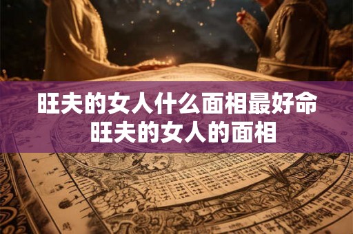 旺夫的女人什么面相最好命  旺夫的女人的面相