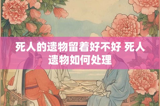 死人的遗物留着好不好 死人遗物如何处理