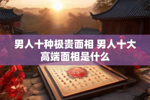 男人十种极贵面相 男人十大高端面相是什么