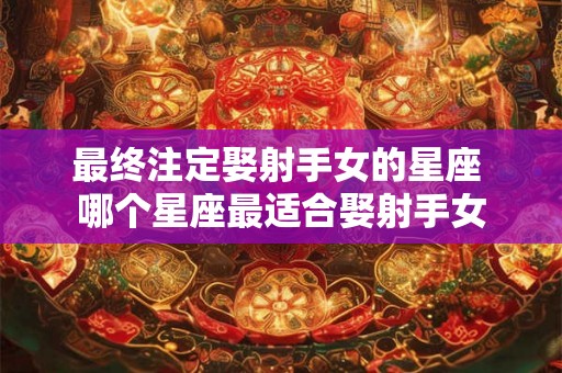 最终注定娶射手女的星座 哪个星座最适合娶射手女 最终注定娶射手女的星座 哪个星座最适合娶射手女