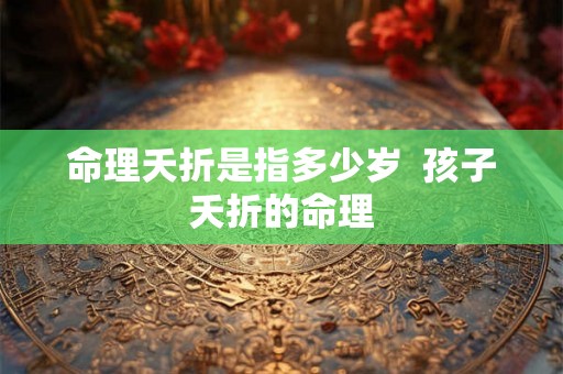 命理夭折是指多少岁 孩子夭折的命理 命理夭折是指多少岁 孩子夭折的命理
