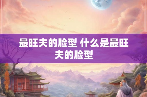 最旺夫的脸型 什么是最旺夫的脸型