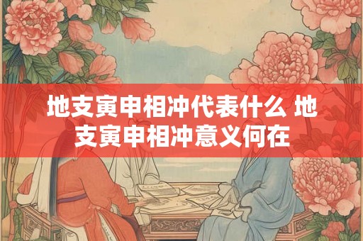 地支寅申相冲代表什么 地支寅申相冲意义何在