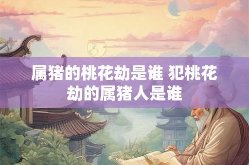 属猪的桃花劫是谁 犯桃花劫的属猪人是谁 属猪的桃花劫是谁 犯桃花劫的属猪人是谁