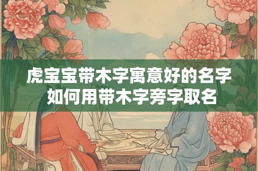 虎宝宝带木字寓意好的名字 如何用带木字旁字取名