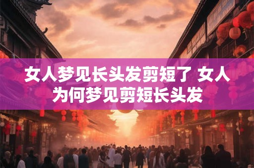 女人梦见长头发剪短了 女人为何梦见剪短长头发