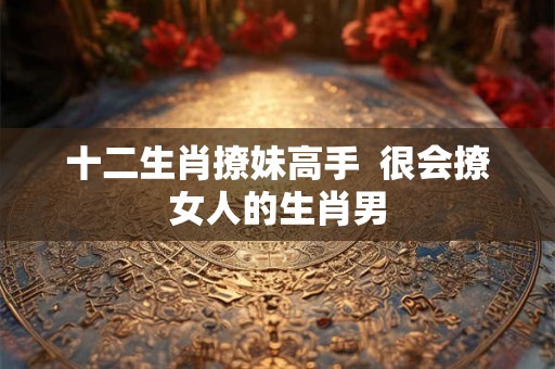 十二生肖撩妹高手  很会撩女人的生肖男