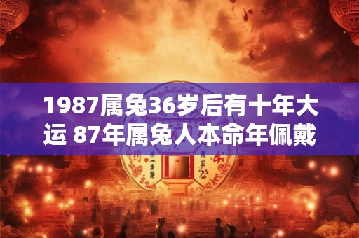 1987属兔36岁后有十年大运 87年属兔人本命年佩戴什么好 1987属兔36岁后有十年大运 87年属兔人本命年佩戴什么好