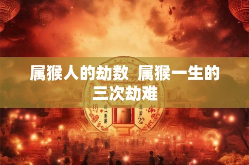 属猴人的劫数  属猴一生的三次劫难