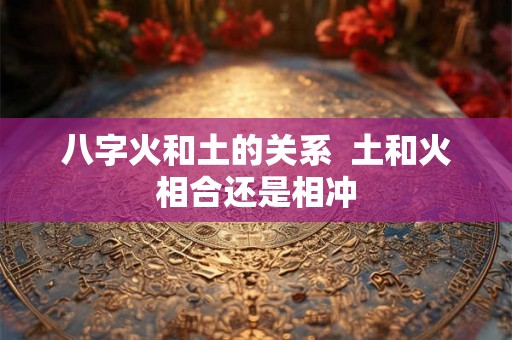 八字火和土的关系 土和火相合还是相冲 八字火和土的关系 土和火相合还是相冲