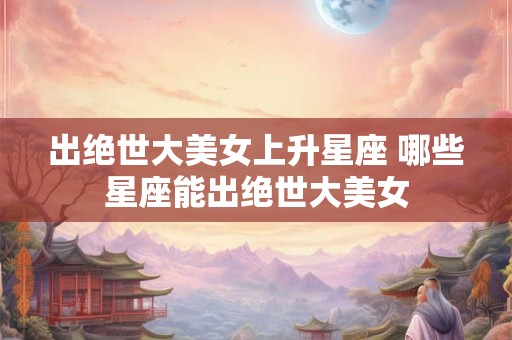 出绝世大美女上升星座 哪些星座能出绝世大美女 出绝世大美女上升星座 哪些星座能出绝世大美女
