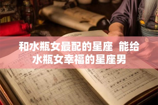 和水瓶女最配的星座  能给水瓶女幸福的星座男
