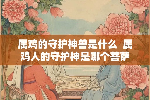 属鸡的守护神兽是什么 属鸡人的守护神是哪个菩萨 属鸡的守护神兽是什么 属鸡人的守护神是哪个菩萨