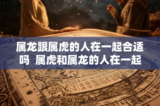 属龙跟属虎的人在一起合适吗  属虎和属龙的人在一起合不合