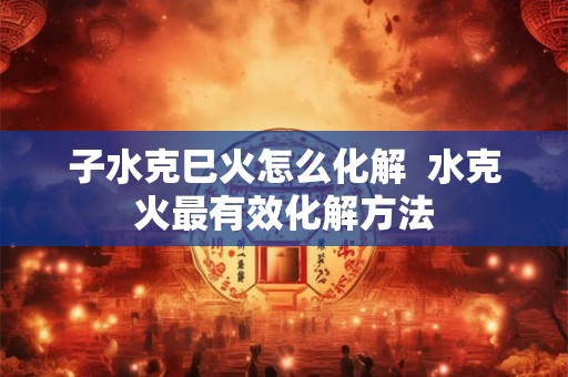 子水克巳火怎么化解  水克火最有效化解方法