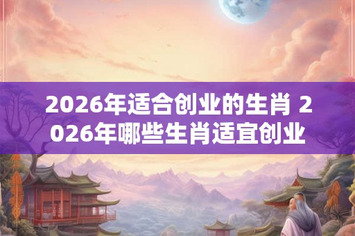 2026年适合创业的生肖 2026年哪些生肖适宜创业