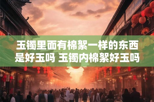 玉镯里面有棉絮一样的东西是好玉吗 玉镯内棉絮好玉吗 玉镯里面有棉絮一样的东西是好玉吗 玉镯内棉絮好玉吗