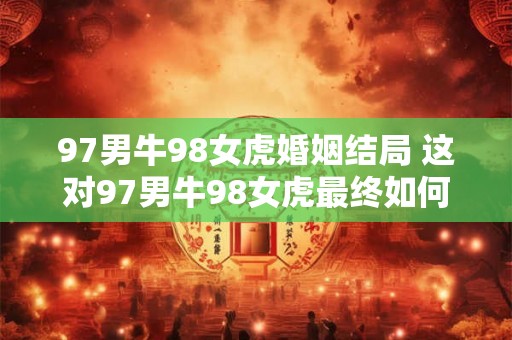97男牛98女虎婚姻结局 这对97男牛98女虎最终如何
