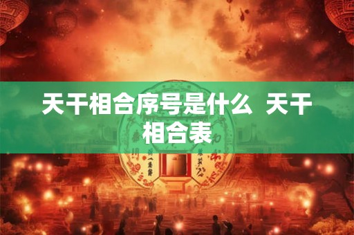 天干相合序号是什么 天干相合表 天干相合序号是什么 天干相合表