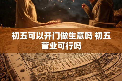 初五可以开门做生意吗 初五营业可行吗