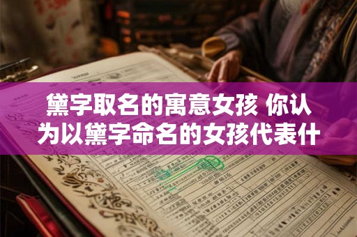 黛字取名的寓意女孩 你认为以黛字命名的女孩代表什么意义