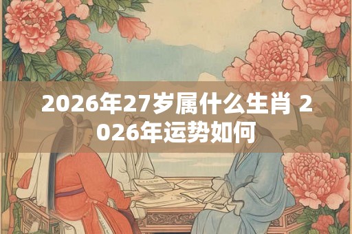 2026年27岁属什么生肖 2026年运势如何 2026年27岁属什么生肖 2026年运势如何
