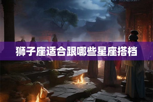 狮子座适合跟哪些星座搭档 狮子座适合跟哪些星座搭档